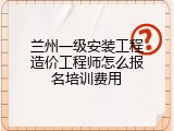 兰州一级安装工程造价工程师怎么报名培训费用
