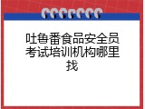 吐鲁番食品安全员考试培训机构哪里找