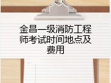 金昌一级消防工程师考试时间地点及费用
