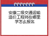 安康二级交通运输造价工程师在哪里学怎么报名