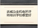 武威冶金机电环评师培训学校哪里好