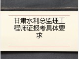 甘肃水利总监理工程师证报考具体要求