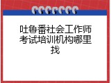 吐鲁番社会工作师考试培训机构哪里找