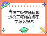 白银二级交通运输造价工程师在哪里学怎么报名