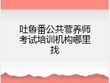 吐鲁番公共营养师考试培训机构哪里找