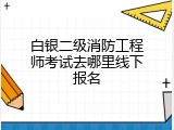 白银二级消防工程师考试去哪里线下报名