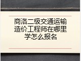 商洛二级交通运输造价工程师在哪里学怎么报名