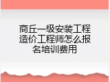 商丘一级安装工程造价工程师怎么报名培训费用