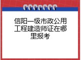 信阳一级市政公用工程建造师证在哪里报考
