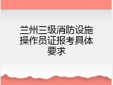 兰州三级消防设施操作员证报考具体要求