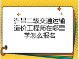 许昌二级交通运输造价工程师在哪里学怎么报名