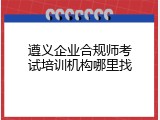 遵义企业合规师考试培训机构哪里找