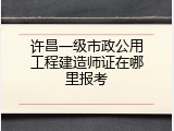 许昌一级市政公用工程建造师证在哪里报考