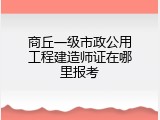 商丘一级市政公用工程建造师证在哪里报考
