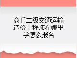 商丘二级交通运输造价工程师在哪里学怎么报名