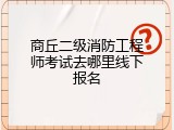商丘二级消防工程师考试去哪里线下报名