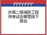 许昌二级消防工程师考试去哪里线下报名