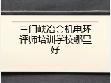 三门峡冶金机电环评师培训学校哪里好