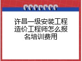 许昌一级安装工程造价工程师怎么报名培训费用
