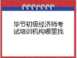 毕节初级经济师考试培训机构哪里找
