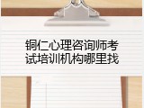 铜仁心理咨询师考试培训机构哪里找