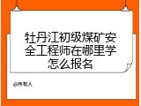 牡丹江初级煤矿安全工程师在哪里学怎么报名