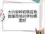 大兴安岭初级应急救援员培训学校哪里好