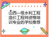 山西一级水利工程造价工程师资格培训专业的学校推荐