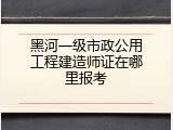 黑河一级市政公用工程建造师证在哪里报考