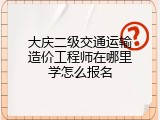 大庆二级交通运输造价工程师在哪里学怎么报名