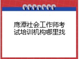 鹰潭社会工作师考试培训机构哪里找
