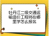 牡丹江二级交通运输造价工程师在哪里学怎么报名