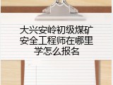 大兴安岭初级煤矿安全工程师在哪里学怎么报名