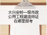 大兴安岭一级市政公用工程建造师证在哪里报考