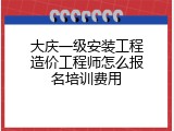 大庆一级安装工程造价工程师怎么报名培训费用