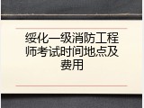 绥化一级消防工程师考试时间地点及费用