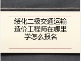 绥化二级交通运输造价工程师在哪里学怎么报名