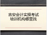 吉安会计实操考试培训机构哪里找