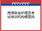 鹰潭养老护理员考试培训机构哪里找