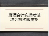鹰潭会计实操考试培训机构哪里找