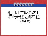 牡丹江二级消防工程师考试去哪里线下报名