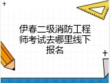伊春二级消防工程师考试去哪里线下报名
