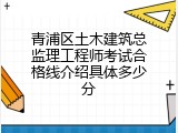 青浦区土木建筑总监理工程师考试合格线介绍具体多少分