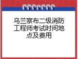 乌兰察布二级消防工程师考试时间地点及费用