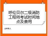 呼伦贝尔二级消防工程师考试时间地点及费用