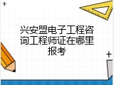 兴安盟电子工程咨询工程师证在哪里报考