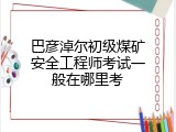 巴彦淖尔初级煤矿安全工程师考试一般在哪里考