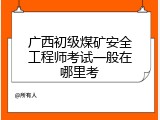 广西初级煤矿安全工程师考试一般在哪里考