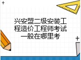 兴安盟二级安装工程造价工程师考试一般在哪里考