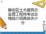 静安区土木建筑总监理工程师考试合格线介绍具体多少分